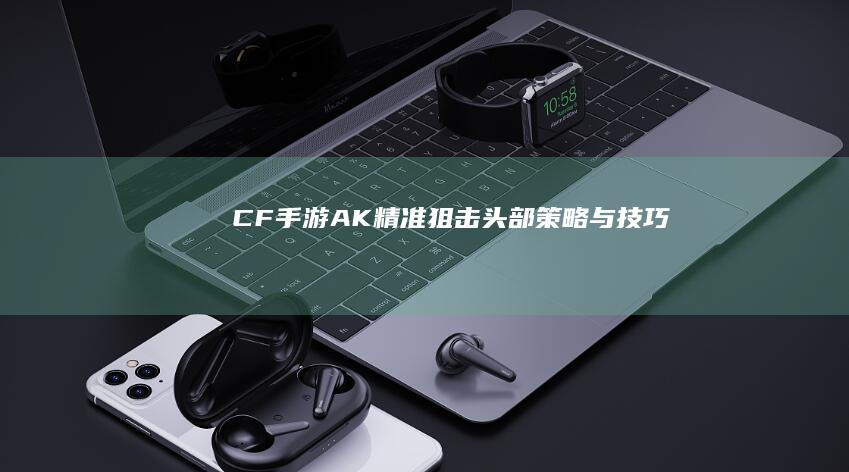 CF手游-AK精准狙击头部策略与技巧